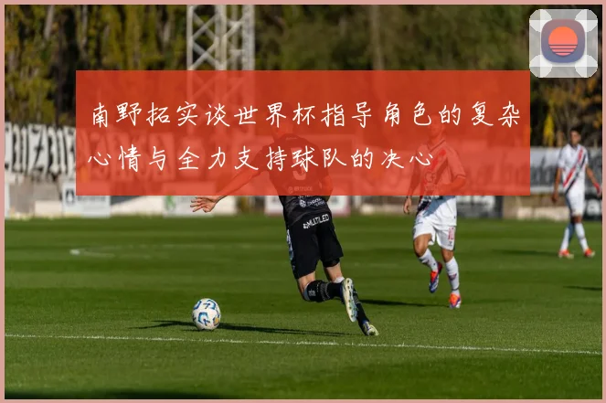 南野拓实谈世界杯指导角色的复杂心情与全力支持球队的决心