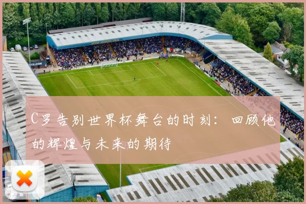 C罗告别世界杯舞台的时刻：回顾他的辉煌与未来的期待