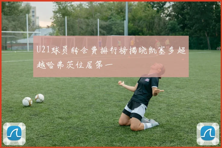 U21球员转会费排行榜揭晓凯塞多超越哈弗茨位居第一