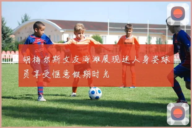 胡梅尔斯女友海滩展现迷人身姿球员享受惬意假期时光