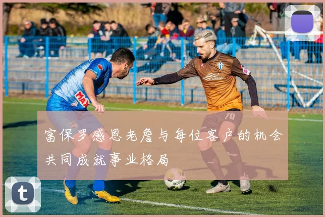 富保罗感恩老詹与每位客户的机会共同成就事业格局