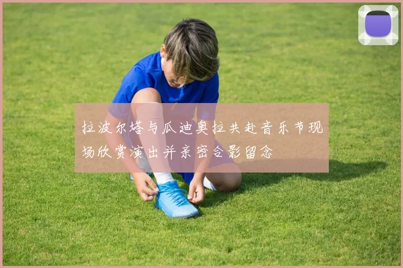 拉波尔塔与瓜迪奥拉共赴音乐节现场欣赏演出并亲密合影留念