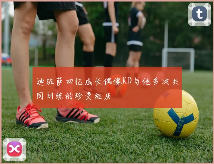 迪班萨回忆成长偶像KD与他多次共同训练的珍贵经历