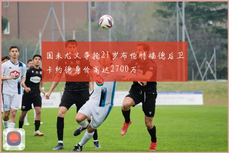 国米尤文争抢21岁布伦特福德后卫卡约德身价高达2700万