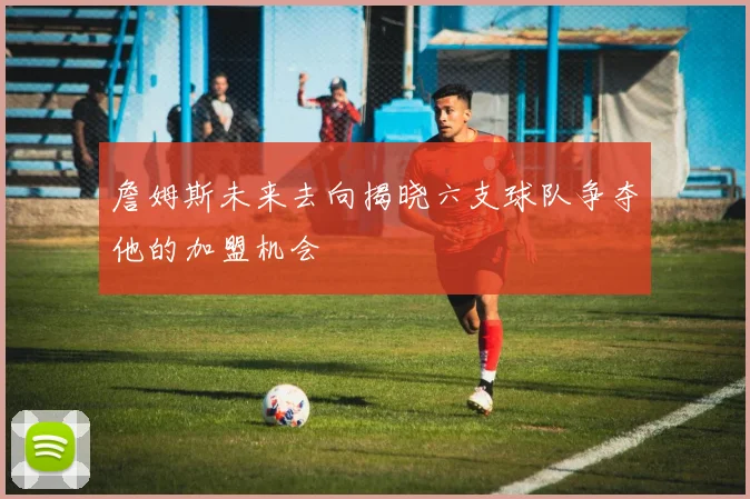 詹姆斯未来去向揭晓六支球队争夺他的加盟机会
