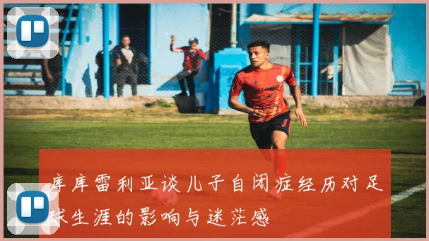 库库雷利亚谈儿子自闭症经历对足球生涯的影响与迷茫感