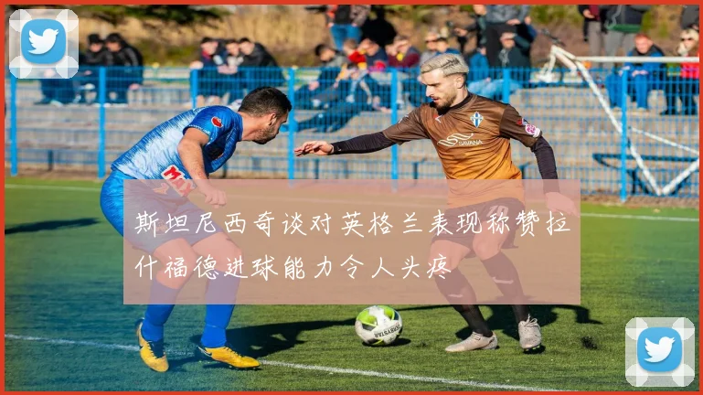 斯坦尼西奇谈对英格兰表现称赞拉什福德进球能力令人头疼