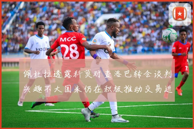 佩杜拉透露科莫对查洛巴转会谈判兴趣不大国米仍在积极推动交易进程
