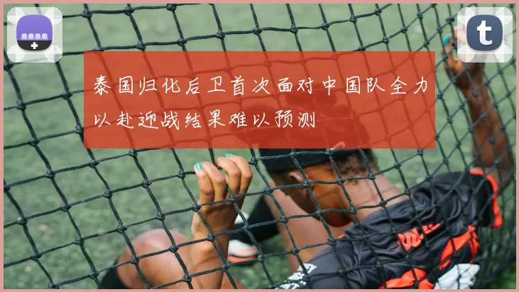 泰国归化后卫首次面对中国队全力以赴迎战结果难以预测