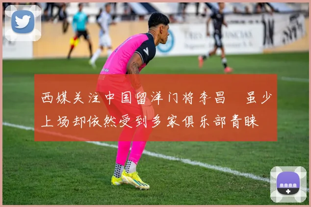 西媒关注中国留洋门将李昌祎虽少上场却依然受到多家俱乐部青睐