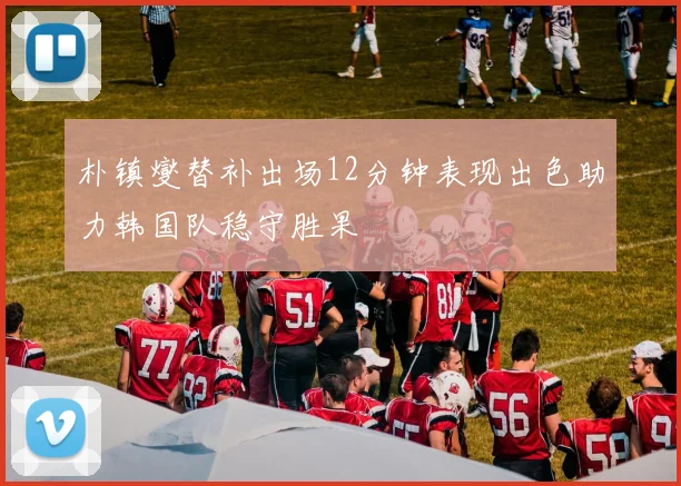 朴镇燮替补出场12分钟表现出色助力韩国队稳守胜果