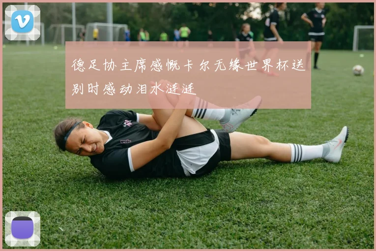 德足协主席感慨卡尔无缘世界杯送别时感动泪水涟涟