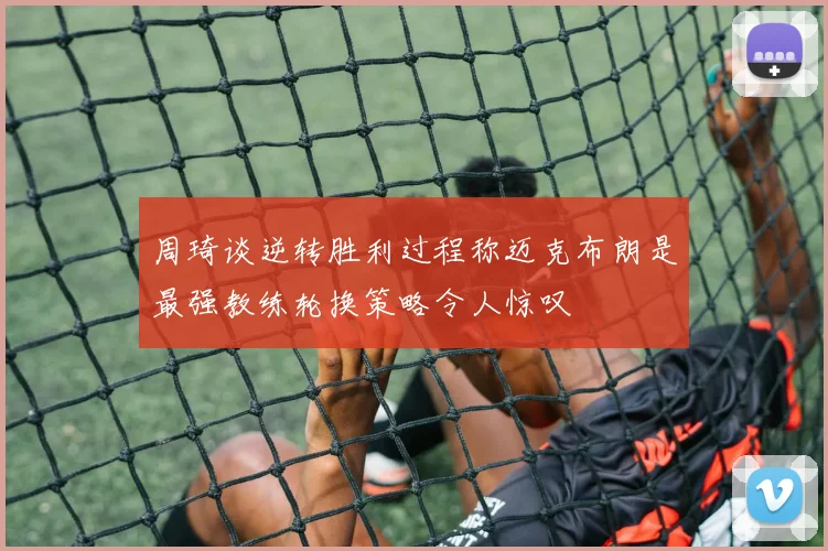 周琦谈逆转胜利过程称迈克布朗是最强教练轮换策略令人惊叹