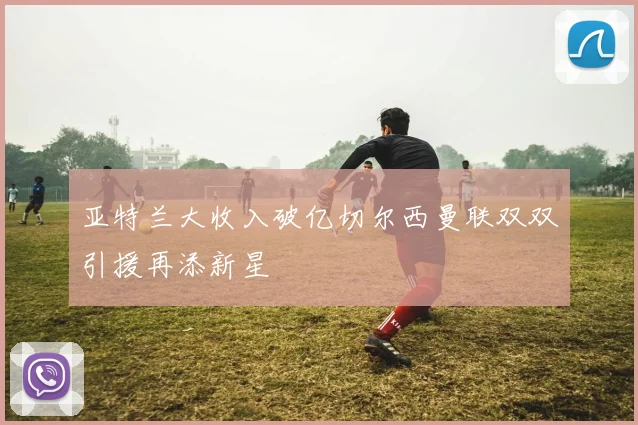 亚特兰大收入破亿切尔西曼联双双引援再添新星