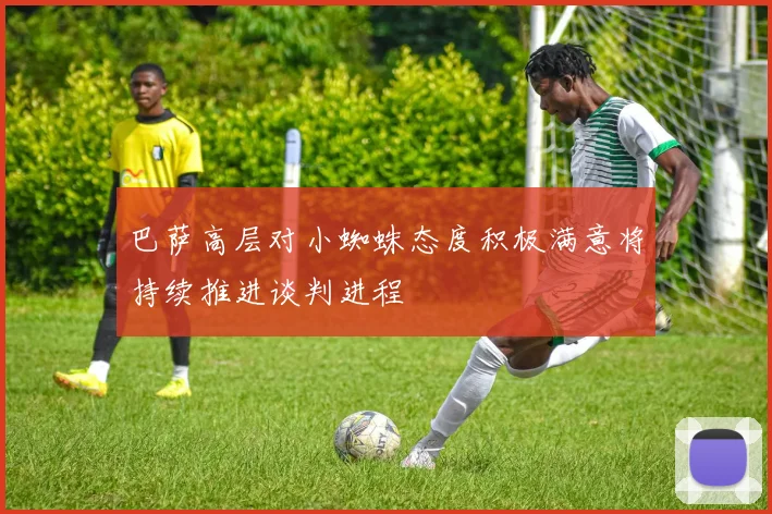 巴萨高层对小蜘蛛态度积极满意将持续推进谈判进程