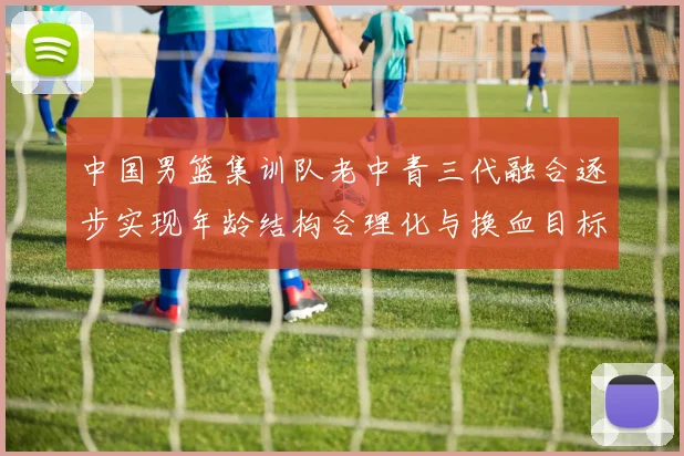 中国男篮集训队老中青三代融合逐步实现年龄结构合理化与换血目标