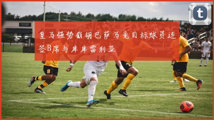 皇马强势截胡巴萨马竞目标球员连签B席与库库雷利亚